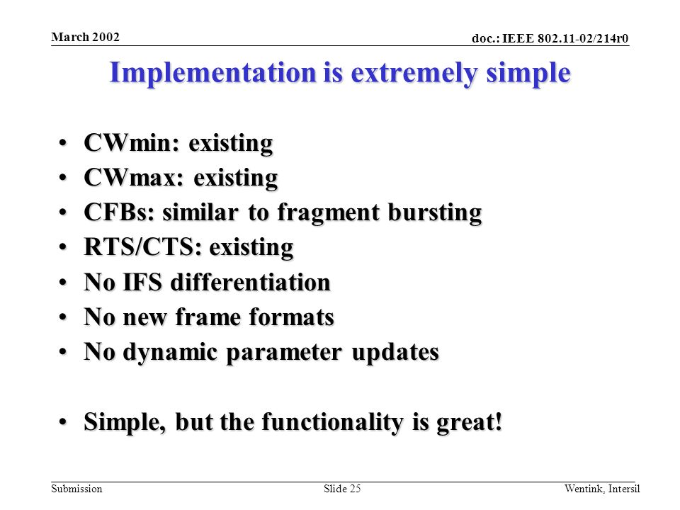 doc.: IEEE /214r0 Submission March 2002 Wentink, IntersilSlide 25 Implementation is extremely simple CWmin: existingCWmin: existing CWmax: existingCWmax: existing CFBs: similar to fragment burstingCFBs: similar to fragment bursting RTS/CTS: existingRTS/CTS: existing No IFS differentiationNo IFS differentiation No new frame formatsNo new frame formats No dynamic parameter updatesNo dynamic parameter updates Simple, but the functionality is great!Simple, but the functionality is great!