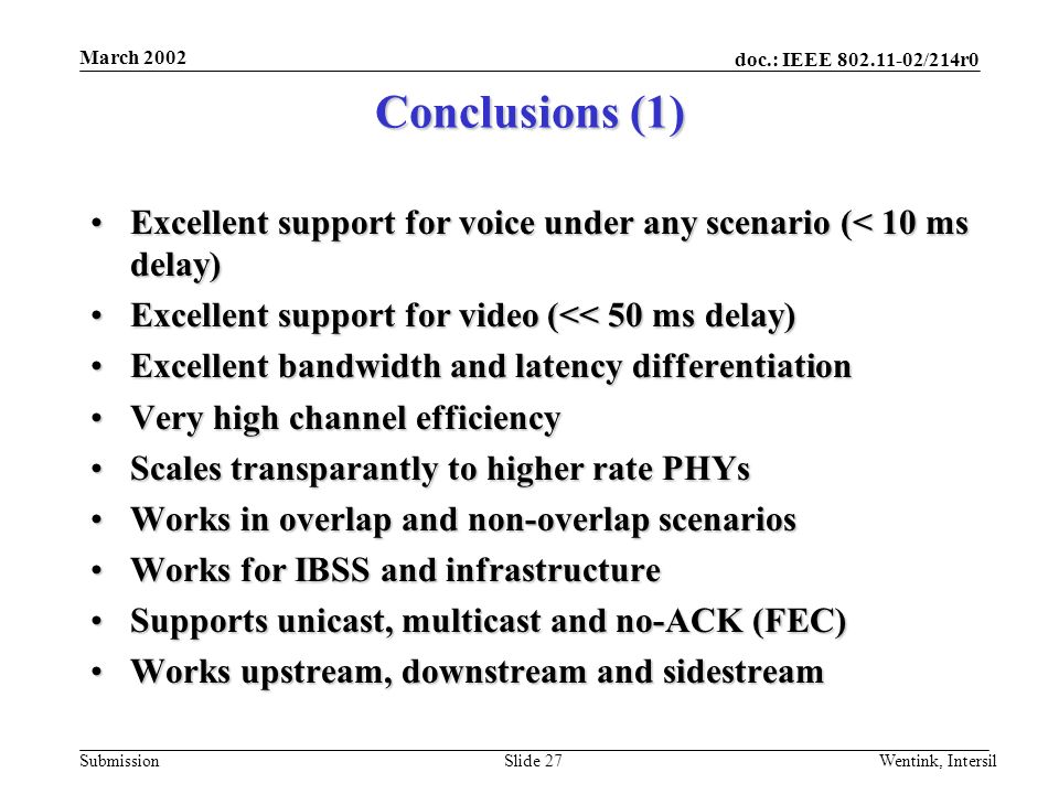 doc.: IEEE /214r0 Submission March 2002 Wentink, IntersilSlide 27 Conclusions (1) Excellent support for voice under any scenario (< 10 ms delay)Excellent support for voice under any scenario (< 10 ms delay) Excellent support for video (<< 50 ms delay)Excellent support for video (<< 50 ms delay) Excellent bandwidth and latency differentiationExcellent bandwidth and latency differentiation Very high channel efficiencyVery high channel efficiency Scales transparantly to higher rate PHYsScales transparantly to higher rate PHYs Works in overlap and non-overlap scenariosWorks in overlap and non-overlap scenarios Works for IBSS and infrastructureWorks for IBSS and infrastructure Supports unicast, multicast and no-ACK (FEC)Supports unicast, multicast and no-ACK (FEC) Works upstream, downstream and sidestreamWorks upstream, downstream and sidestream
