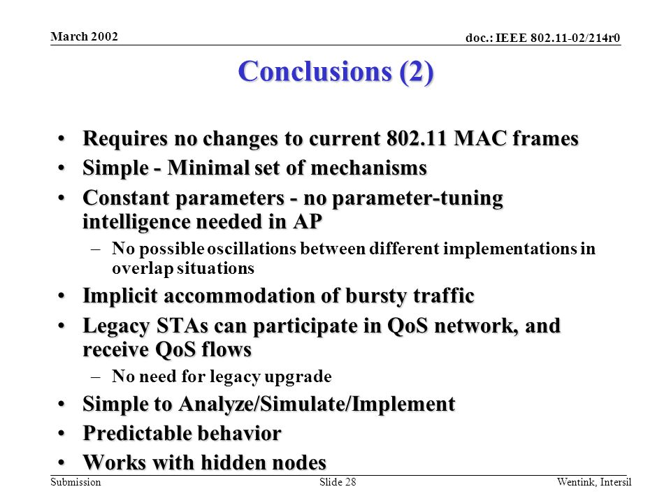doc.: IEEE /214r0 Submission March 2002 Wentink, IntersilSlide 28 Conclusions (2) Requires no changes to current MAC framesRequires no changes to current MAC frames Simple - Minimal set of mechanismsSimple - Minimal set of mechanisms Constant parameters - no parameter-tuning intelligence needed in APConstant parameters - no parameter-tuning intelligence needed in AP –No possible oscillations between different implementations in overlap situations Implicit accommodation of bursty trafficImplicit accommodation of bursty traffic Legacy STAs can participate in QoS network, and receive QoS flowsLegacy STAs can participate in QoS network, and receive QoS flows –No need for legacy upgrade Simple to Analyze/Simulate/ImplementSimple to Analyze/Simulate/Implement Predictable behaviorPredictable behavior Works with hidden nodesWorks with hidden nodes