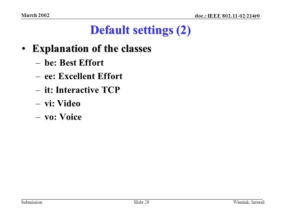 doc.: IEEE /214r0 Submission March 2002 Wentink, IntersilSlide 29 Explanation of the classesExplanation of the classes –be: Best Effort –ee: Excellent Effort –it: Interactive TCP –vi: Video –vo: Voice Default settings (2)