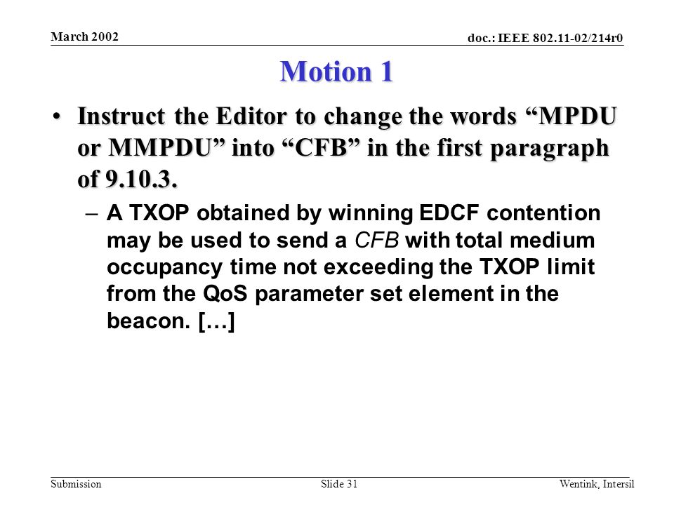 doc.: IEEE /214r0 Submission March 2002 Wentink, IntersilSlide 31 Motion 1 Instruct the Editor to change the words MPDU or MMPDU into CFB in the first paragraph of Instruct the Editor to change the words MPDU or MMPDU into CFB in the first paragraph of