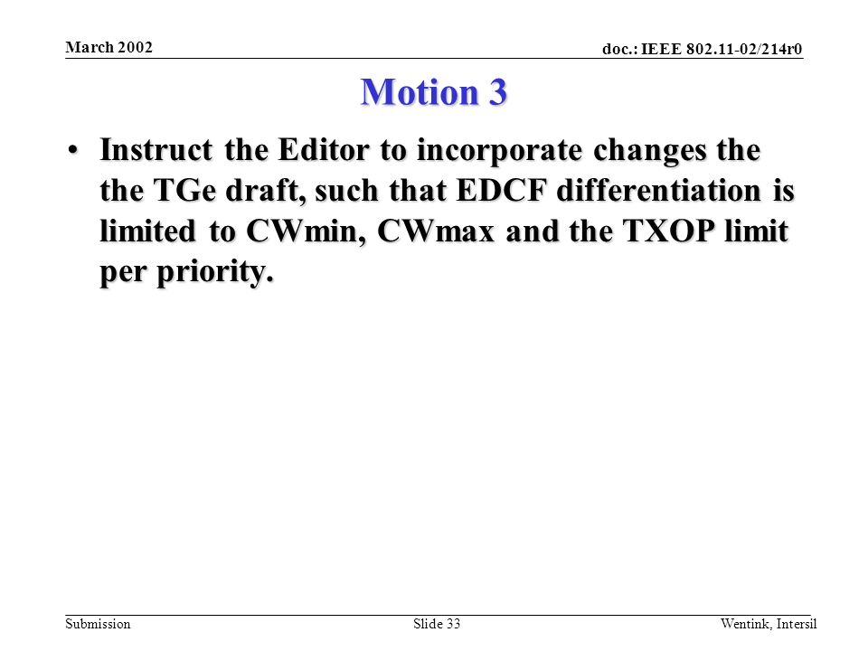 doc.: IEEE /214r0 Submission March 2002 Wentink, IntersilSlide 33 Motion 3 Instruct the Editor to incorporate changes the the TGe draft, such that EDCF differentiation is limited to CWmin, CWmax and the TXOP limit per priority.Instruct the Editor to incorporate changes the the TGe draft, such that EDCF differentiation is limited to CWmin, CWmax and the TXOP limit per priority.