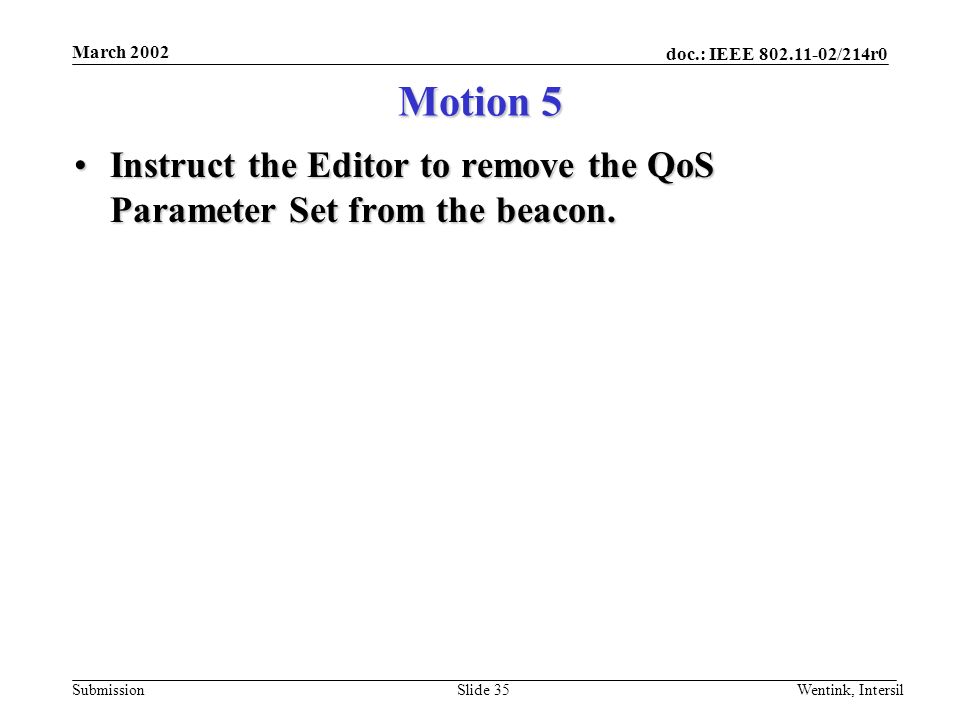 doc.: IEEE /214r0 Submission March 2002 Wentink, IntersilSlide 35 Motion 5 Instruct the Editor to remove the QoS Parameter Set from the beacon.Instruct the Editor to remove the QoS Parameter Set from the beacon.