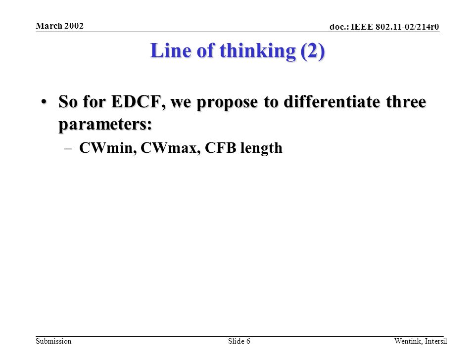 doc.: IEEE /214r0 Submission March 2002 Wentink, IntersilSlide 6 Line of thinking (2) So for EDCF, we propose to differentiate three parameters:So for EDCF, we propose to differentiate three parameters: –CWmin, CWmax, CFB length