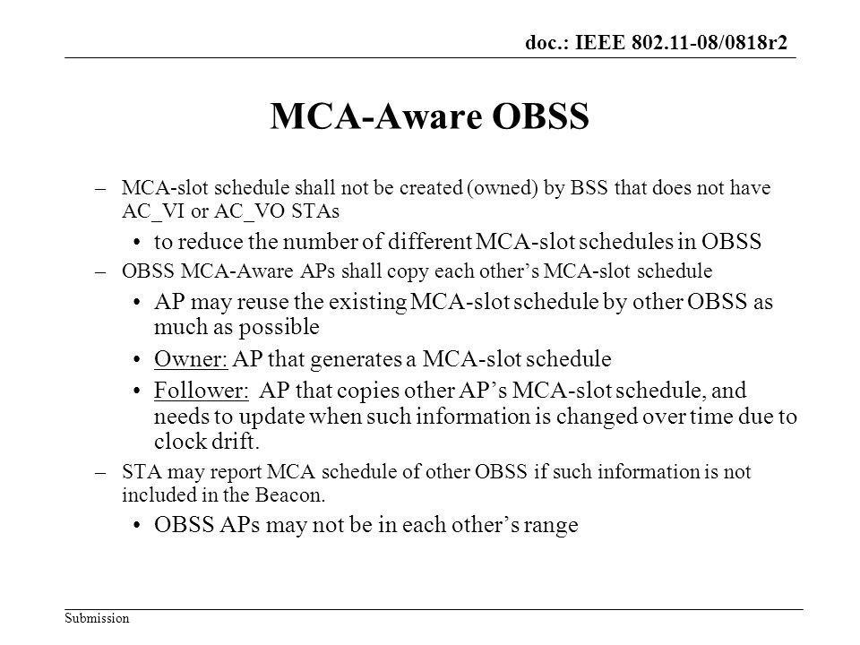 doc.: IEEE /0818r2 Submission MCA-Aware OBSS –MCA-slot schedule shall not be created (owned) by BSS that does not have AC_VI or AC_VO STAs to reduce the number of different MCA-slot schedules in OBSS –OBSS MCA-Aware APs shall copy each others MCA-slot schedule AP may reuse the existing MCA-slot schedule by other OBSS as much as possible Owner: AP that generates a MCA-slot schedule Follower: AP that copies other APs MCA-slot schedule, and needs to update when such information is changed over time due to clock drift.