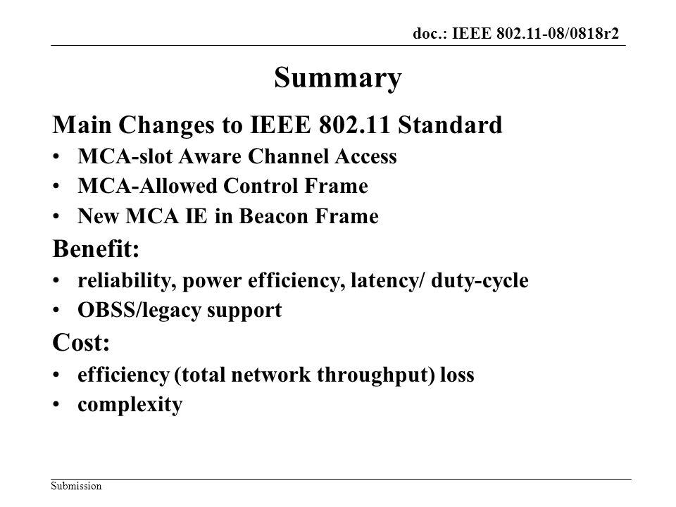 doc.: IEEE /0818r2 Submission Summary Main Changes to IEEE Standard MCA-slot Aware Channel Access MCA-Allowed Control Frame New MCA IE in Beacon Frame Benefit: reliability, power efficiency, latency/ duty-cycle OBSS/legacy support Cost: efficiency (total network throughput) loss complexity