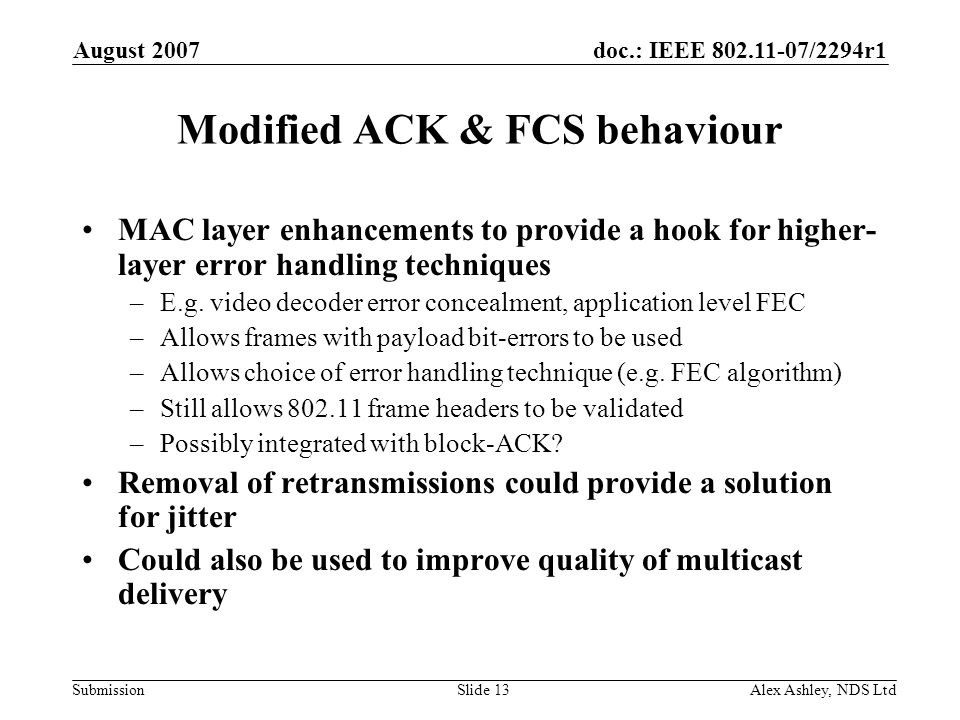 doc.: IEEE /2294r1 Submission August 2007 Alex Ashley, NDS LtdSlide 13 Modified ACK & FCS behaviour MAC layer enhancements to provide a hook for higher- layer error handling techniques –E.g.