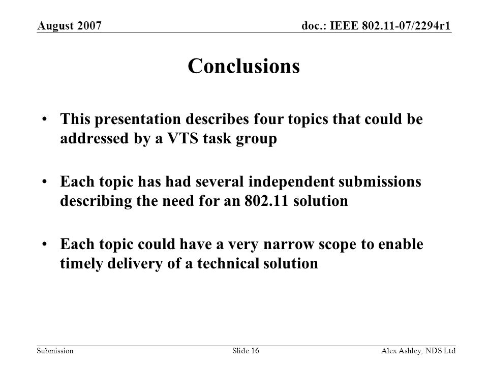 doc.: IEEE /2294r1 Submission August 2007 Alex Ashley, NDS LtdSlide 16 Conclusions This presentation describes four topics that could be addressed by a VTS task group Each topic has had several independent submissions describing the need for an solution Each topic could have a very narrow scope to enable timely delivery of a technical solution