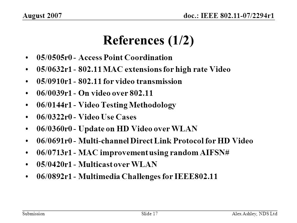 doc.: IEEE /2294r1 Submission August 2007 Alex Ashley, NDS LtdSlide 17 References (1/2) 05/0505r0 - Access Point Coordination 05/0632r MAC extensions for high rate Video 05/0910r for video transmission 06/0039r1 - On video over /0144r1 - Video Testing Methodology 06/0322r0 - Video Use Cases 06/0360r0 - Update on HD Video over WLAN 06/0691r0 - Multi-channel Direct Link Protocol for HD Video 06/0713r1 - MAC improvement using random AIFSN# 05/0420r1 - Multicast over WLAN 06/0892r1 - Multimedia Challenges for IEEE802.11