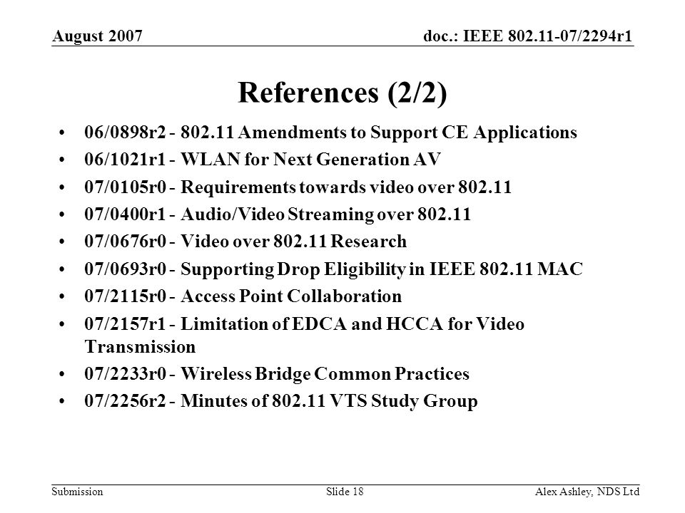 doc.: IEEE /2294r1 Submission August 2007 Alex Ashley, NDS LtdSlide 18 References (2/2) 06/0898r Amendments to Support CE Applications 06/1021r1 - WLAN for Next Generation AV 07/0105r0 - Requirements towards video over /0400r1 - Audio/Video Streaming over /0676r0 - Video over Research 07/0693r0 - Supporting Drop Eligibility in IEEE MAC 07/2115r0 - Access Point Collaboration 07/2157r1 - Limitation of EDCA and HCCA for Video Transmission 07/2233r0 - Wireless Bridge Common Practices 07/2256r2 - Minutes of VTS Study Group