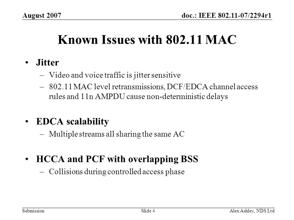 doc.: IEEE /2294r1 Submission August 2007 Alex Ashley, NDS LtdSlide 4 Known Issues with MAC Jitter –Video and voice traffic is jitter sensitive – MAC level retransmissions, DCF/EDCA channel access rules and 11n AMPDU cause non-deterministic delays EDCA scalability –Multiple streams all sharing the same AC HCCA and PCF with overlapping BSS –Collisions during controlled access phase