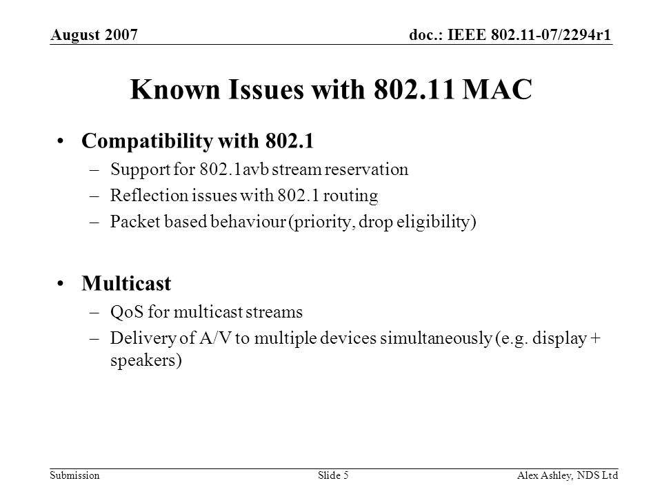 doc.: IEEE /2294r1 Submission August 2007 Alex Ashley, NDS LtdSlide 5 Known Issues with MAC Compatibility with –Support for 802.1avb stream reservation –Reflection issues with routing –Packet based behaviour (priority, drop eligibility) Multicast –QoS for multicast streams –Delivery of A/V to multiple devices simultaneously (e.g.