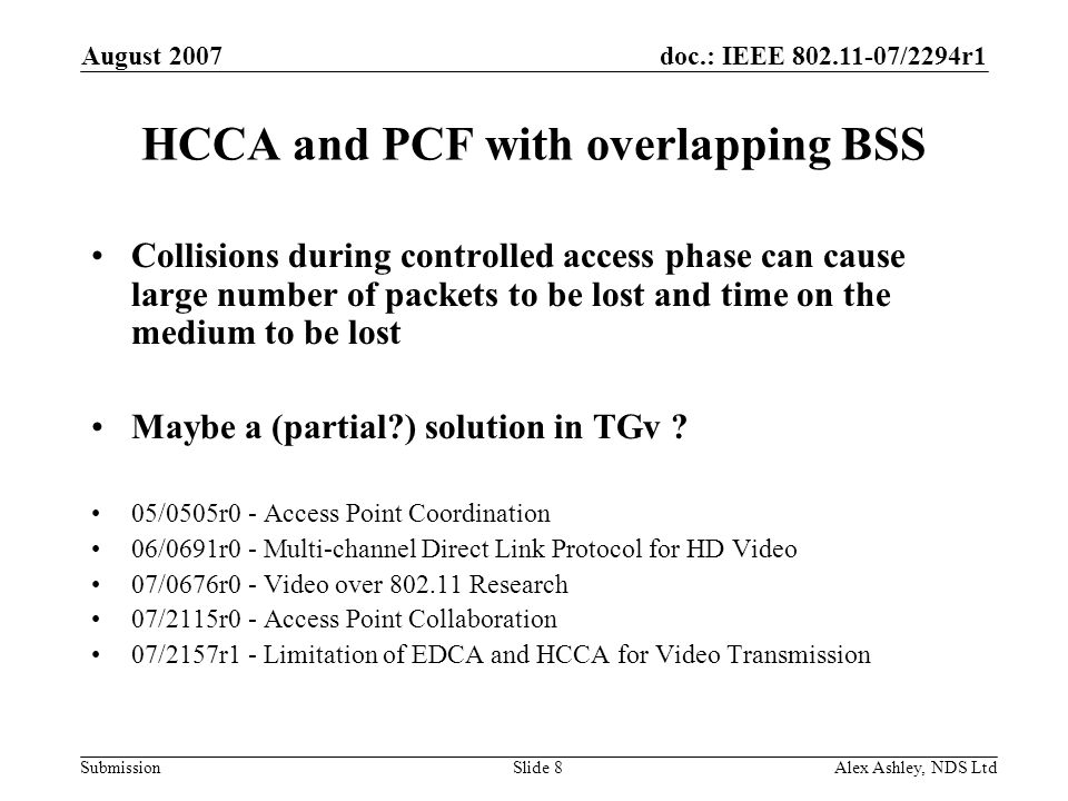 doc.: IEEE /2294r1 Submission August 2007 Alex Ashley, NDS LtdSlide 8 HCCA and PCF with overlapping BSS Collisions during controlled access phase can cause large number of packets to be lost and time on the medium to be lost Maybe a (partial ) solution in TGv .