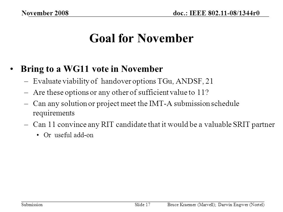 doc.: IEEE /1344r0 Submission November 2008 Bruce Kraemer (Marvell); Darwin Engwer (Nortel)Slide 17 Goal for November Bring to a WG11 vote in November –Evaluate viability of handover options TGu, ANDSF, 21 –Are these options or any other of sufficient value to 11.