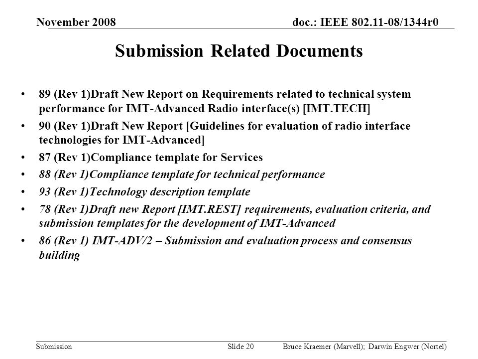 doc.: IEEE /1344r0 Submission November 2008 Bruce Kraemer (Marvell); Darwin Engwer (Nortel)Slide 20 Submission Related Documents 89 (Rev 1)Draft New Report on Requirements related to technical system performance for IMT-Advanced Radio interface(s) [IMT.TECH] 90 (Rev 1)Draft New Report [Guidelines for evaluation of radio interface technologies for IMT-Advanced] 87 (Rev 1)Compliance template for Services 88 (Rev 1)Compliance template for technical performance 93 (Rev 1)Technology description template 78 (Rev 1)Draft new Report [IMT.REST] requirements, evaluation criteria, and submission templates for the development of IMT Advanced 86 (Rev 1) IMT-ADV/2 – Submission and evaluation process and consensus building