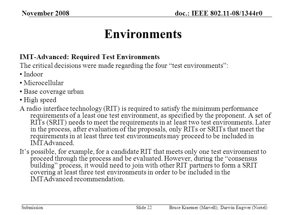 doc.: IEEE /1344r0 Submission November 2008 Bruce Kraemer (Marvell); Darwin Engwer (Nortel)Slide 22 Environments IMT-Advanced: Required Test Environments The critical decisions were made regarding the four test environments: Indoor Microcellular Base coverage urban High speed A radio interface technology (RIT) is required to satisfy the minimum performance requirements of a least one test environment, as specified by the proponent.