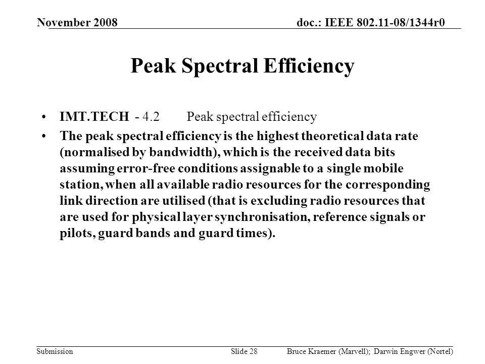 doc.: IEEE /1344r0 Submission November 2008 Bruce Kraemer (Marvell); Darwin Engwer (Nortel)Slide 28 Peak Spectral Efficiency IMT.TECH - 4.2Peak spectral efficiency The peak spectral efficiency is the highest theoretical data rate (normalised by bandwidth), which is the received data bits assuming error-free conditions assignable to a single mobile station, when all available radio resources for the corresponding link direction are utilised (that is excluding radio resources that are used for physical layer synchronisation, reference signals or pilots, guard bands and guard times).