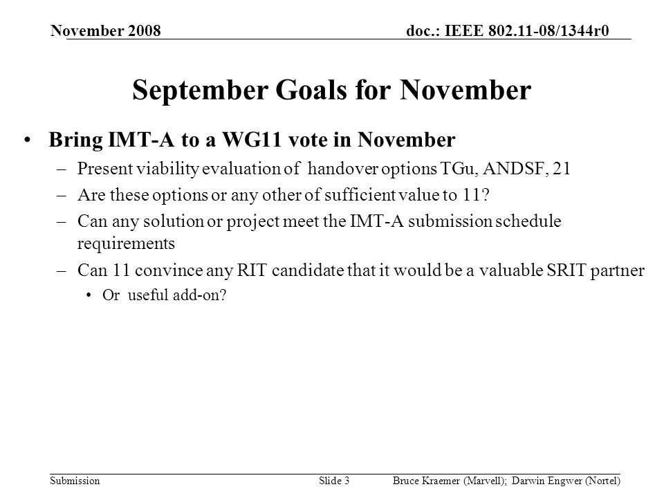 doc.: IEEE /1344r0 Submission November 2008 Bruce Kraemer (Marvell); Darwin Engwer (Nortel)Slide 3 September Goals for November Bring IMT-A to a WG11 vote in November –Present viability evaluation of handover options TGu, ANDSF, 21 –Are these options or any other of sufficient value to 11.