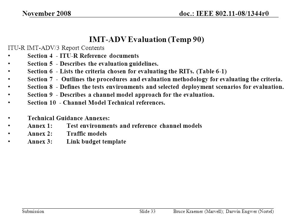 doc.: IEEE /1344r0 Submission November 2008 Bruce Kraemer (Marvell); Darwin Engwer (Nortel)Slide 33 IMT-ADV Evaluation (Temp 90) ITU-R IMT-ADV/3 Report Contents Section 4 - ITU-R Reference documents Section 5 - Describes the evaluation guidelines.