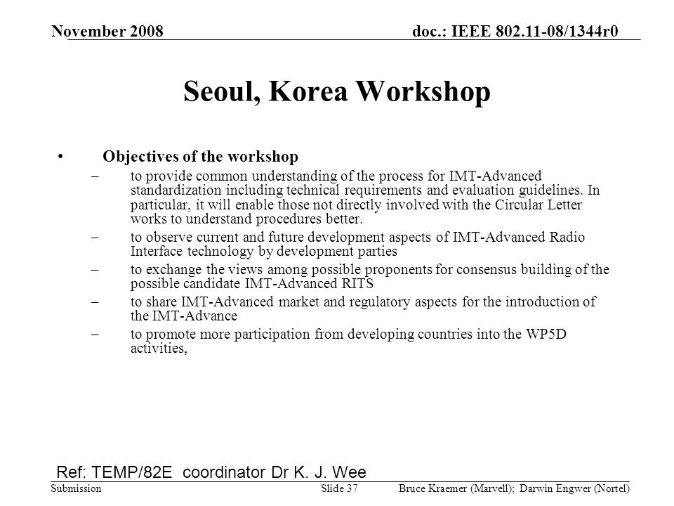 doc.: IEEE /1344r0 Submission November 2008 Bruce Kraemer (Marvell); Darwin Engwer (Nortel)Slide 37 Seoul, Korea Workshop Objectives of the workshop –to provide common understanding of the process for IMT-Advanced standardization including technical requirements and evaluation guidelines.