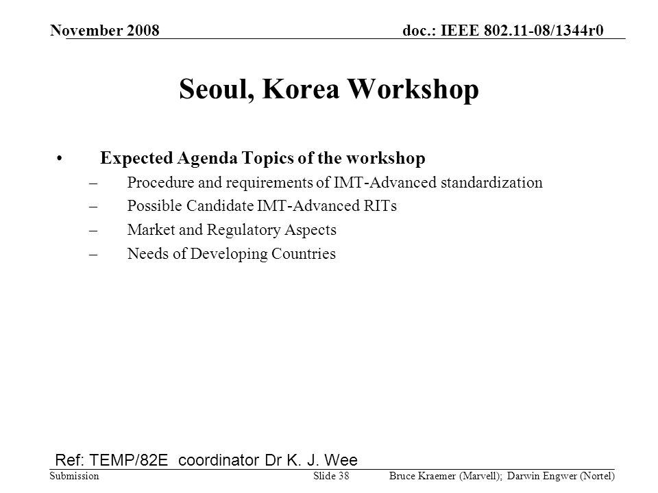 doc.: IEEE /1344r0 Submission November 2008 Bruce Kraemer (Marvell); Darwin Engwer (Nortel)Slide 38 Seoul, Korea Workshop Expected Agenda Topics of the workshop –Procedure and requirements of IMT-Advanced standardization –Possible Candidate IMT-Advanced RITs –Market and Regulatory Aspects –Needs of Developing Countries Ref: TEMP/82E coordinator Dr K.