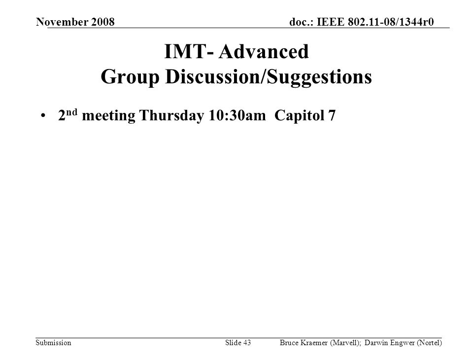 doc.: IEEE /1344r0 Submission November 2008 Bruce Kraemer (Marvell); Darwin Engwer (Nortel)Slide 43 IMT- Advanced Group Discussion/Suggestions 2 nd meeting Thursday 10:30am Capitol 7