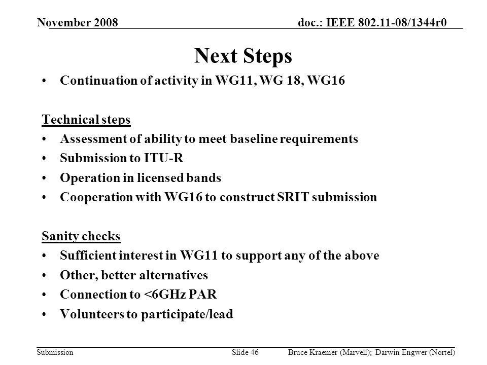 doc.: IEEE /1344r0 Submission November 2008 Bruce Kraemer (Marvell); Darwin Engwer (Nortel)Slide 46 Next Steps Continuation of activity in WG11, WG 18, WG16 Technical steps Assessment of ability to meet baseline requirements Submission to ITU-R Operation in licensed bands Cooperation with WG16 to construct SRIT submission Sanity checks Sufficient interest in WG11 to support any of the above Other, better alternatives Connection to <6GHz PAR Volunteers to participate/lead
