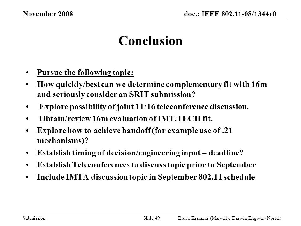 doc.: IEEE /1344r0 Submission November 2008 Bruce Kraemer (Marvell); Darwin Engwer (Nortel)Slide 49 Conclusion Pursue the following topic: How quickly/best can we determine complementary fit with 16m and seriously consider an SRIT submission.