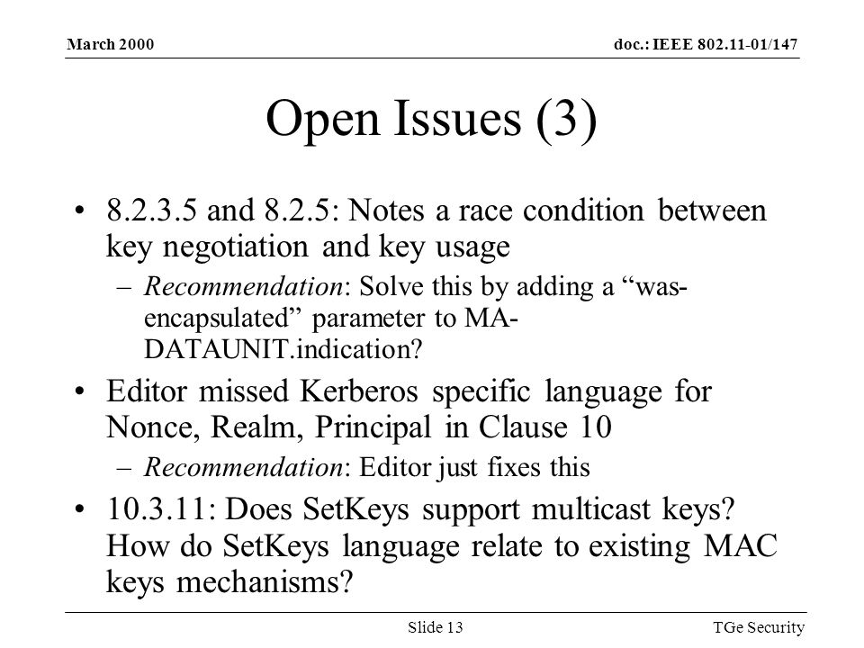 doc.: IEEE /147March 2000 TGe SecuritySlide 13 Open Issues (3) and 8.2.5: Notes a race condition between key negotiation and key usage –Recommendation: Solve this by adding a was- encapsulated parameter to MA- DATAUNIT.indication.