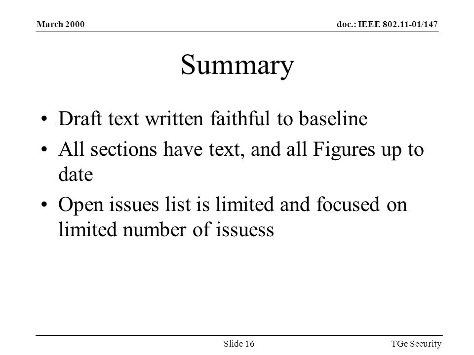 doc.: IEEE /147March 2000 TGe SecuritySlide 16 Summary Draft text written faithful to baseline All sections have text, and all Figures up to date Open issues list is limited and focused on limited number of issuess
