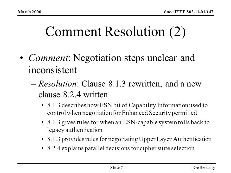 doc.: IEEE /147March 2000 TGe SecuritySlide 7 Comment Resolution (2) Comment: Negotiation steps unclear and inconsistent –Resolution: Clause rewritten, and a new clause written describes how ESN bit of Capability Information used to control when negotiation for Enhanced Security permitted gives rules for when an ESN-capable system rolls back to legacy authentication provides rules for negotiating Upper Layer Authentication explains parallel decisions for cipher suite selection
