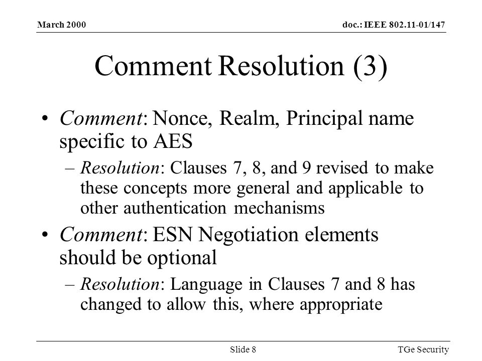 doc.: IEEE /147March 2000 TGe SecuritySlide 8 Comment Resolution (3) Comment: Nonce, Realm, Principal name specific to AES –Resolution: Clauses 7, 8, and 9 revised to make these concepts more general and applicable to other authentication mechanisms Comment: ESN Negotiation elements should be optional –Resolution: Language in Clauses 7 and 8 has changed to allow this, where appropriate
