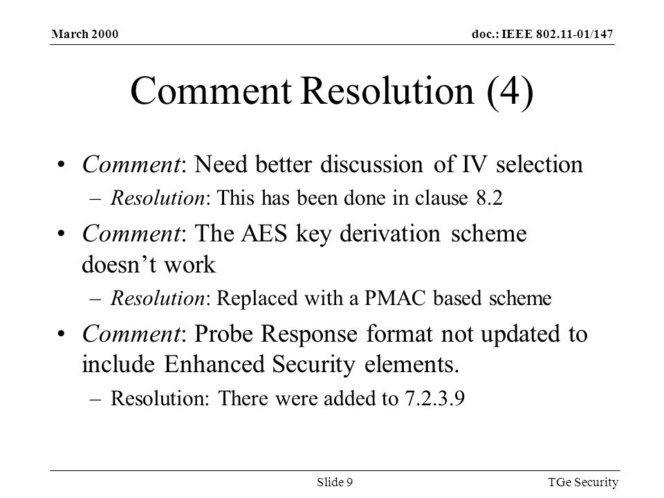 doc.: IEEE /147March 2000 TGe SecuritySlide 9 Comment Resolution (4) Comment: Need better discussion of IV selection –Resolution: This has been done in clause 8.2 Comment: The AES key derivation scheme doesnt work –Resolution: Replaced with a PMAC based scheme Comment: Probe Response format not updated to include Enhanced Security elements.