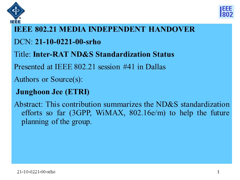 1 IEEE MEDIA INDEPENDENT HANDOVER DCN: srho Title: Inter-RAT ND&S Standardization Status Presented at IEEE session #41 in Dallas Authors or Source(s): Junghoon Jee (ETRI) Abstract: This contribution summarizes the ND&S standardization efforts so far (3GPP, WiMAX, e/m) to help the future planning of the group.
