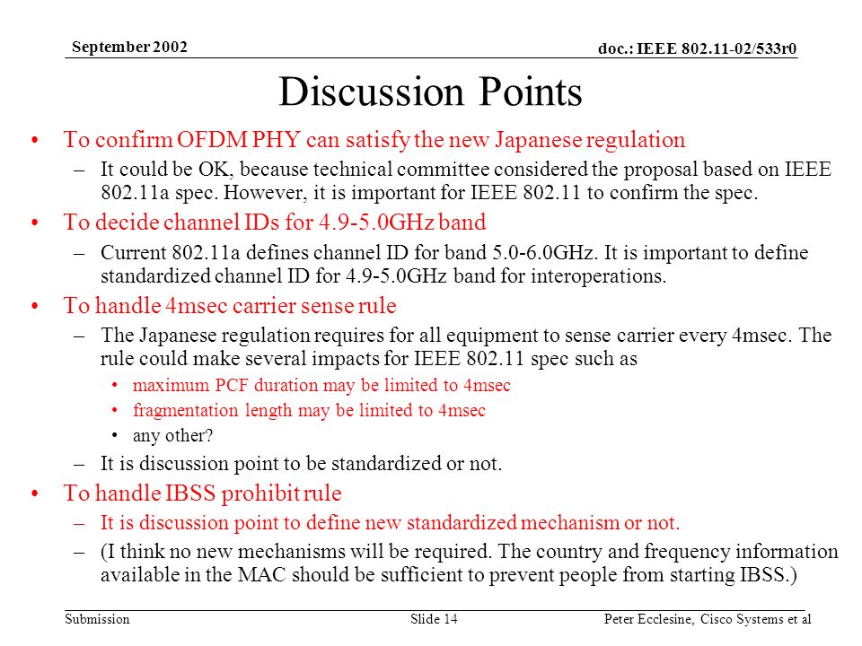 doc.: IEEE /533r0 Submission September 2002 Peter Ecclesine, Cisco Systems et alSlide 14 Discussion Points To confirm OFDM PHY can satisfy the new Japanese regulation –It could be OK, because technical committee considered the proposal based on IEEE a spec.