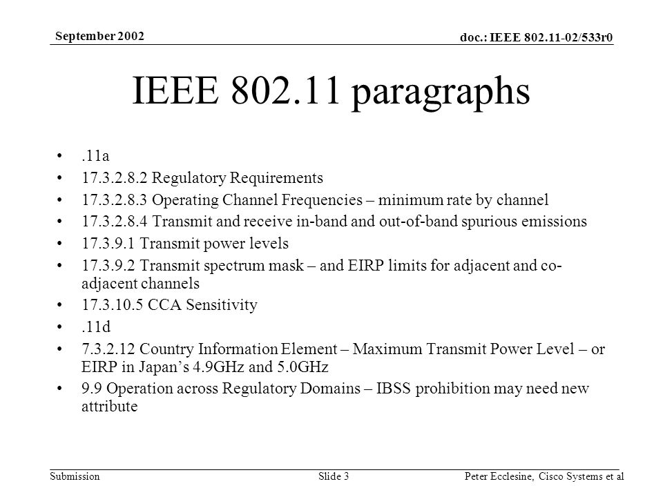 doc.: IEEE /533r0 Submission September 2002 Peter Ecclesine, Cisco Systems et alSlide 3 IEEE paragraphs.11a Regulatory Requirements Operating Channel Frequencies – minimum rate by channel Transmit and receive in-band and out-of-band spurious emissions Transmit power levels Transmit spectrum mask – and EIRP limits for adjacent and co- adjacent channels CCA Sensitivity.11d Country Information Element – Maximum Transmit Power Level – or EIRP in Japans 4.9GHz and 5.0GHz 9.9 Operation across Regulatory Domains – IBSS prohibition may need new attribute