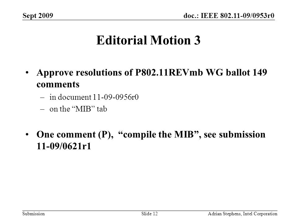 doc.: IEEE /0953r0 Submission Sept 2009 Adrian Stephens, Intel CorporationSlide 12 Editorial Motion 3 Approve resolutions of P802.11REVmb WG ballot 149 comments –in document r0 –on the MIB tab One comment (P), compile the MIB, see submission 11-09/0621r1