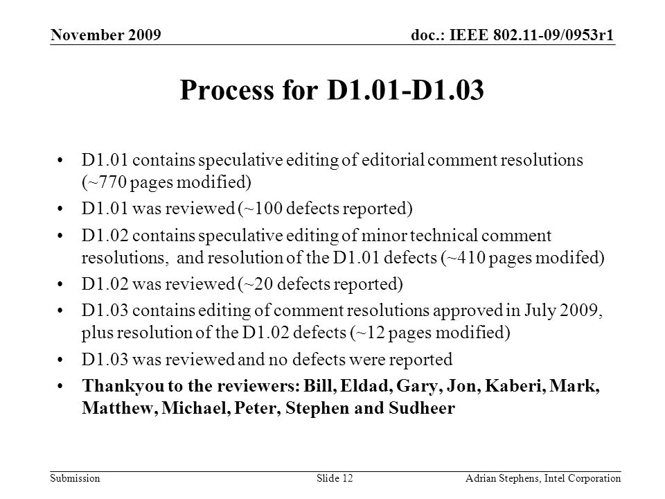 doc.: IEEE /0953r1 Submission November 2009 Adrian Stephens, Intel CorporationSlide 12 Process for D1.01-D1.03 D1.01 contains speculative editing of editorial comment resolutions (~770 pages modified) D1.01 was reviewed (~100 defects reported) D1.02 contains speculative editing of minor technical comment resolutions, and resolution of the D1.01 defects (~410 pages modifed) D1.02 was reviewed (~20 defects reported) D1.03 contains editing of comment resolutions approved in July 2009, plus resolution of the D1.02 defects (~12 pages modified) D1.03 was reviewed and no defects were reported Thankyou to the reviewers: Bill, Eldad, Gary, Jon, Kaberi, Mark, Matthew, Michael, Peter, Stephen and Sudheer