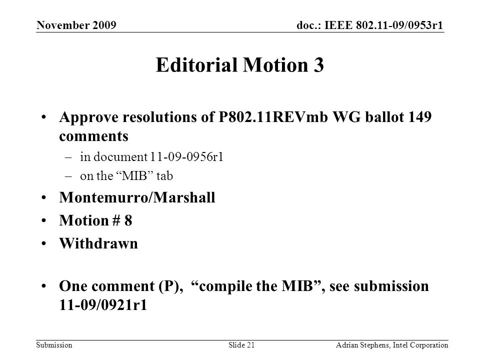 doc.: IEEE /0953r1 Submission November 2009 Adrian Stephens, Intel CorporationSlide 21 Editorial Motion 3 Approve resolutions of P802.11REVmb WG ballot 149 comments –in document r1 –on the MIB tab Montemurro/Marshall Motion # 8 Withdrawn One comment (P), compile the MIB, see submission 11-09/0921r1