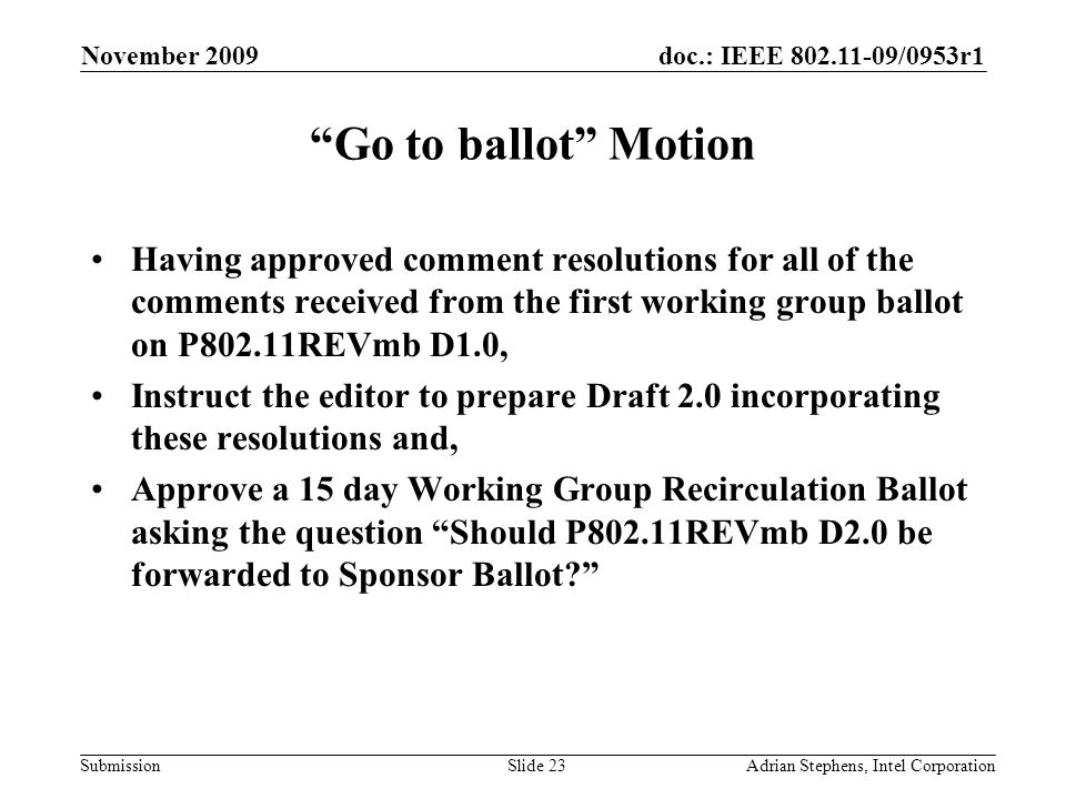 doc.: IEEE /0953r1 Submission November 2009 Adrian Stephens, Intel CorporationSlide 23 Go to ballot Motion Having approved comment resolutions for all of the comments received from the first working group ballot on P802.11REVmb D1.0, Instruct the editor to prepare Draft 2.0 incorporating these resolutions and, Approve a 15 day Working Group Recirculation Ballot asking the question Should P802.11REVmb D2.0 be forwarded to Sponsor Ballot