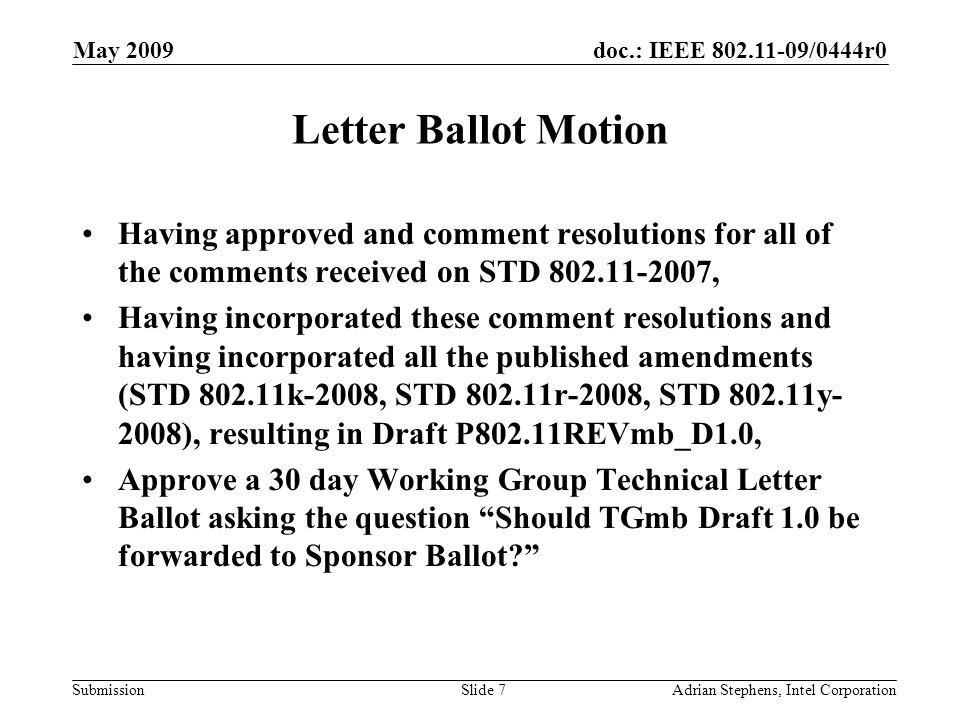 doc.: IEEE /0444r0 Submission May 2009 Adrian Stephens, Intel CorporationSlide 7 Letter Ballot Motion Having approved and comment resolutions for all of the comments received on STD , Having incorporated these comment resolutions and having incorporated all the published amendments (STD k-2008, STD r-2008, STD y- 2008), resulting in Draft P802.11REVmb_D1.0, Approve a 30 day Working Group Technical Letter Ballot asking the question Should TGmb Draft 1.0 be forwarded to Sponsor Ballot