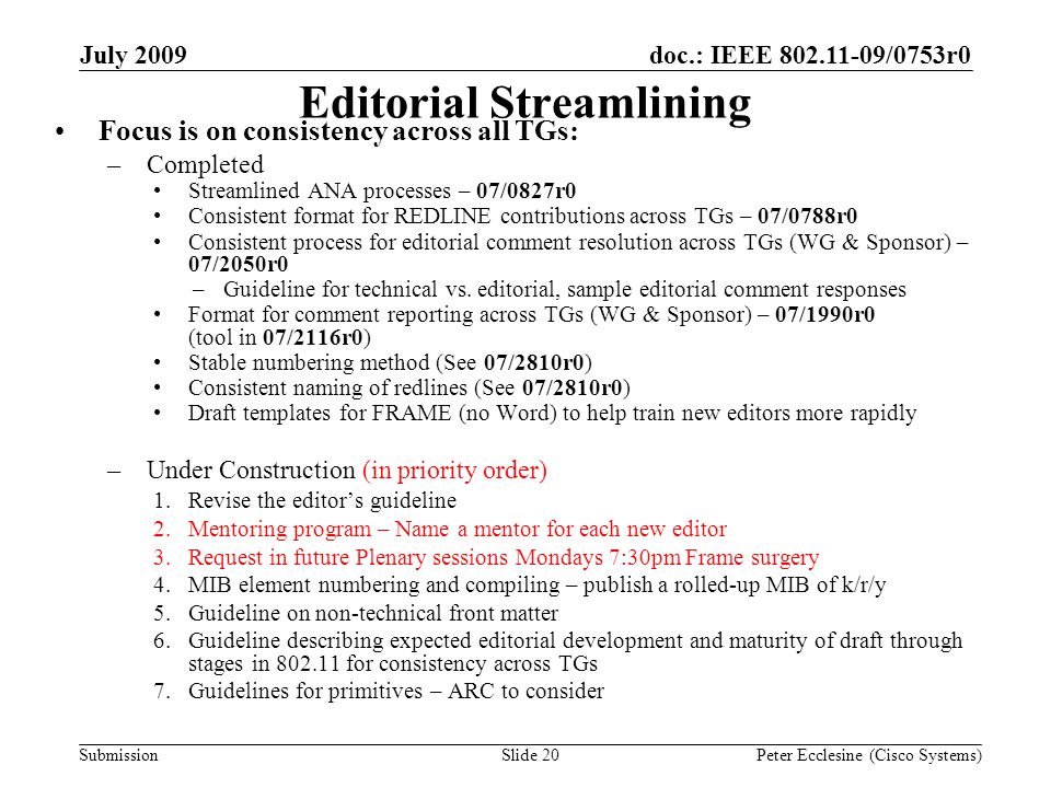 Submission doc.: IEEE /0753r0July 2009 Peter Ecclesine (Cisco Systems)Slide 20 Editorial Streamlining Focus is on consistency across all TGs: –Completed Streamlined ANA processes – 07/0827r0 Consistent format for REDLINE contributions across TGs – 07/0788r0 Consistent process for editorial comment resolution across TGs (WG & Sponsor) – 07/2050r0 –Guideline for technical vs.