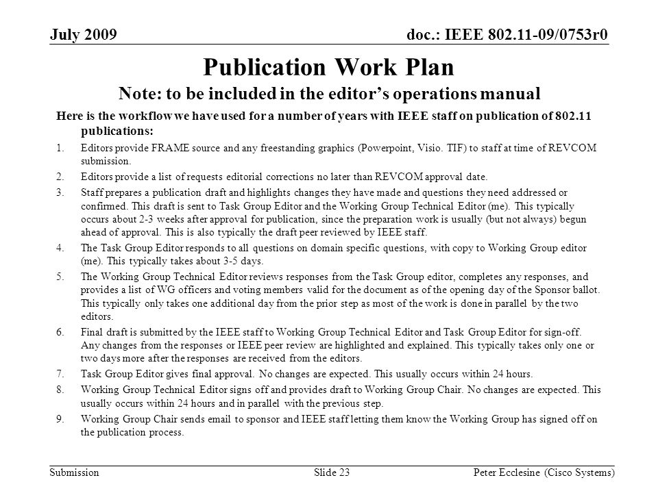 Submission doc.: IEEE /0753r0July 2009 Peter Ecclesine (Cisco Systems) Publication Work Plan Note: to be included in the editors operations manual Here is the workflow we have used for a number of years with IEEE staff on publication of publications: 1.Editors provide FRAME source and any freestanding graphics (Powerpoint, Visio.