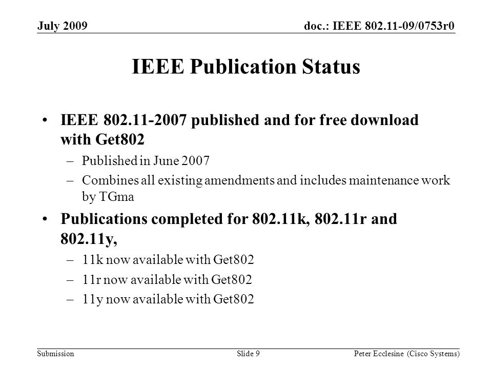 Submission doc.: IEEE /0753r0July 2009 Peter Ecclesine (Cisco Systems)Slide 9 IEEE Publication Status IEEE published and for free download with Get802 –Published in June 2007 –Combines all existing amendments and includes maintenance work by TGma Publications completed for k, r and y, –11k now available with Get802 –11r now available with Get802 –11y now available with Get802