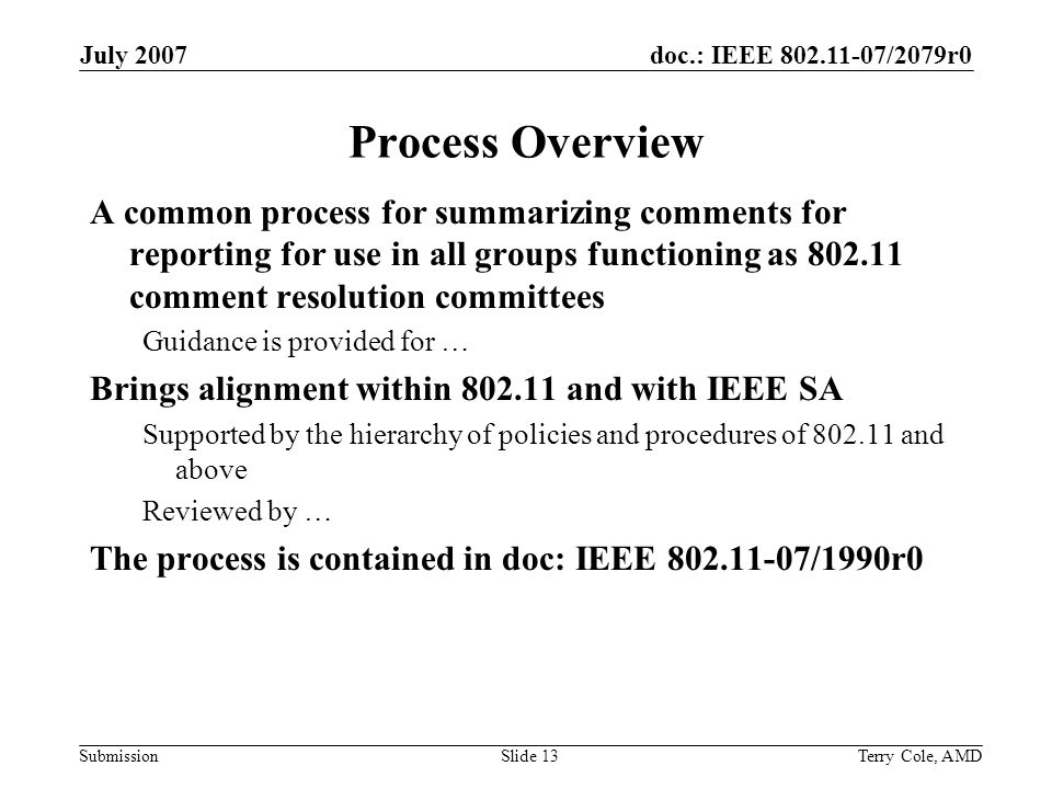 doc.: IEEE /2079r0 Submission July 2007 Terry Cole, AMDSlide 13 Process Overview A common process for summarizing comments for reporting for use in all groups functioning as comment resolution committees Guidance is provided for … Brings alignment within and with IEEE SA Supported by the hierarchy of policies and procedures of and above Reviewed by … The process is contained in doc: IEEE /1990r0