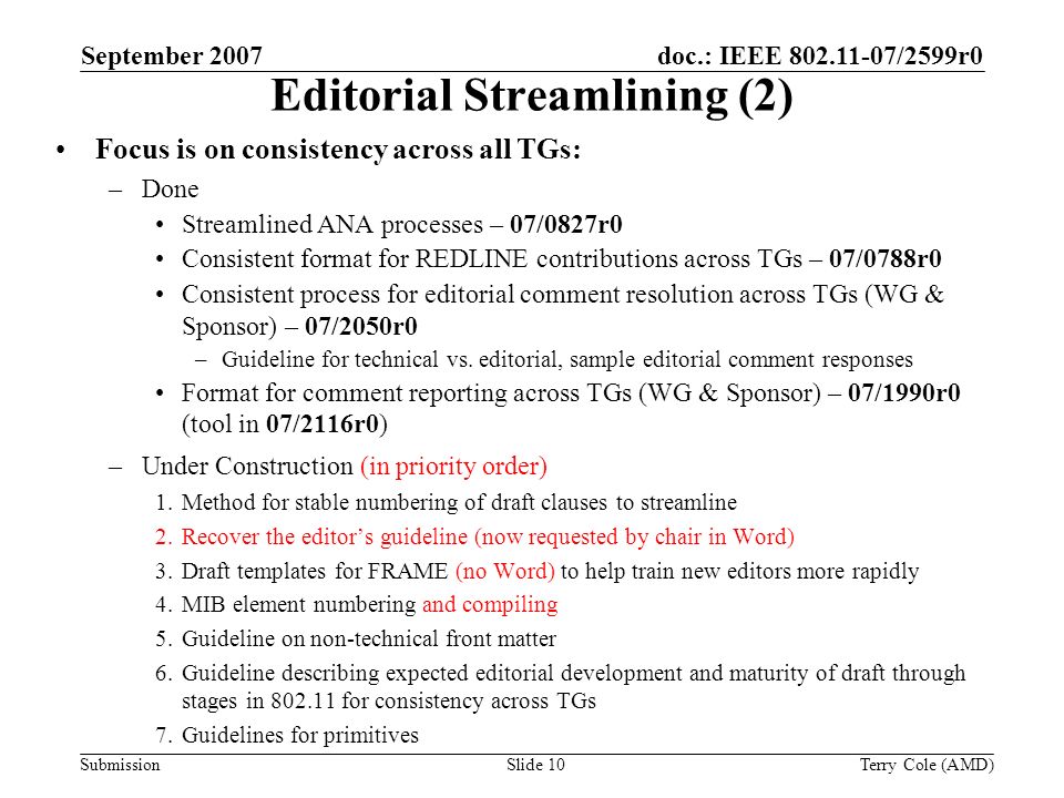 Submission doc.: IEEE /2599r0September 2007 Terry Cole (AMD)Slide 10 Editorial Streamlining (2) Focus is on consistency across all TGs: –Done Streamlined ANA processes – 07/0827r0 Consistent format for REDLINE contributions across TGs – 07/0788r0 Consistent process for editorial comment resolution across TGs (WG & Sponsor) – 07/2050r0 –Guideline for technical vs.