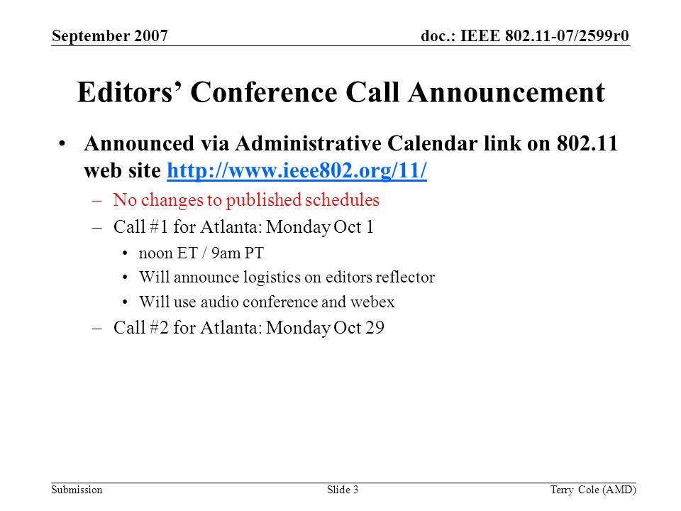 Submission doc.: IEEE /2599r0September 2007 Terry Cole (AMD)Slide 3 Editors Conference Call Announcement Announced via Administrative Calendar link on web site   –No changes to published schedules –Call #1 for Atlanta: Monday Oct 1 noon ET / 9am PT Will announce logistics on editors reflector Will use audio conference and webex –Call #2 for Atlanta: Monday Oct 29