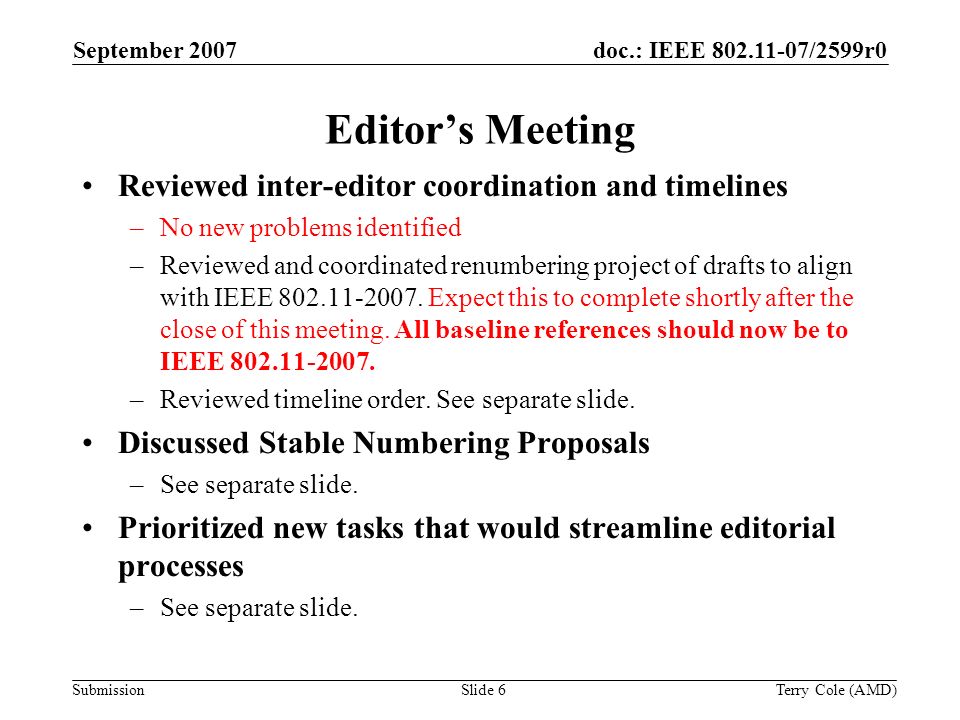 Submission doc.: IEEE /2599r0September 2007 Terry Cole (AMD)Slide 6 Editors Meeting Reviewed inter-editor coordination and timelines –No new problems identified –Reviewed and coordinated renumbering project of drafts to align with IEEE