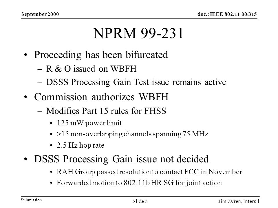 doc.: IEEE /315 Submission September 2000 Jim Zyren, IntersilSlide 5 NPRM Proceeding has been bifurcated –R & O issued on WBFH –DSSS Processing Gain Test issue remains active Commission authorizes WBFH –Modifies Part 15 rules for FHSS 125 mW power limit >15 non-overlapping channels spanning 75 MHz 2.5 Hz hop rate DSSS Processing Gain issue not decided RAH Group passed resolution to contact FCC in November Forwarded motion to b HR SG for joint action