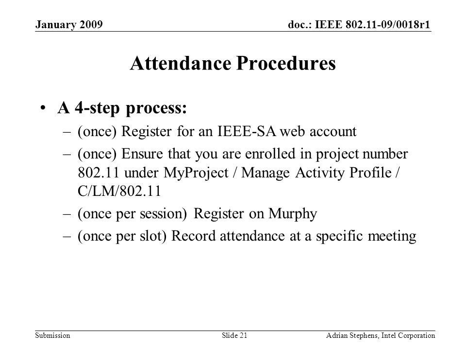 doc.: IEEE /0018r1 Submission January 2009 Adrian Stephens, Intel CorporationSlide 21 Attendance Procedures A 4-step process: –(once) Register for an IEEE-SA web account –(once) Ensure that you are enrolled in project number under MyProject / Manage Activity Profile / C/LM/ –(once per session) Register on Murphy –(once per slot) Record attendance at a specific meeting